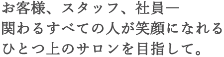 お客様、スタッフ、社員―関わるすべての人が笑顔になれるひとつ上のサロンを目指して。